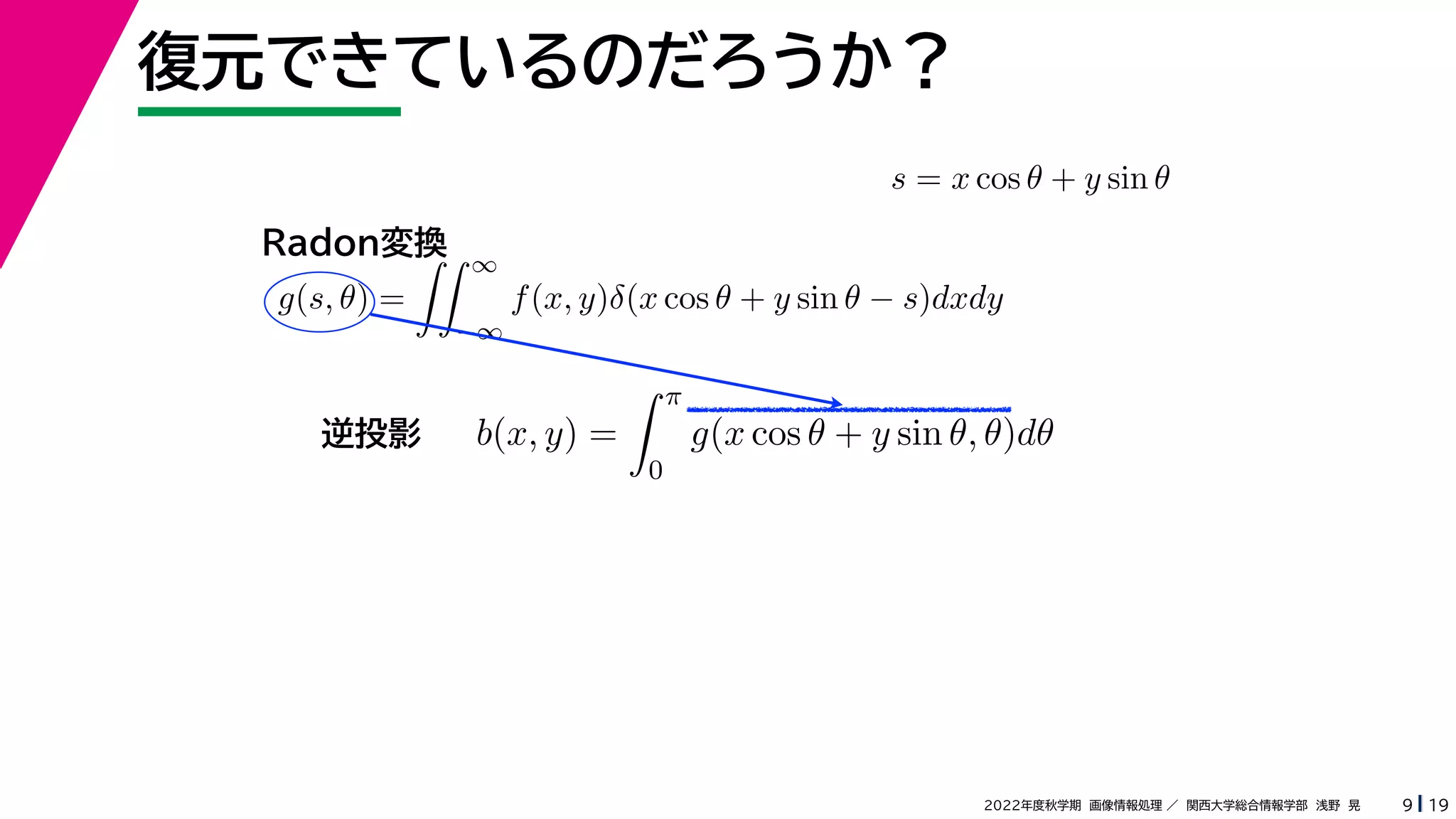 19
2022年度秋学期 画像情報処理 ／ 関西大学総合情報学部 浅野 晃
復元できているのだろうか？
9
s = x cos θ + y sin θ
b(x, y) =
 π
0
g(x cos θ + y sin θ, θ)dθ
g(s, θ) =
 ∞
−∞
f(x, y)δ(x cos θ + y sin θ − s)dxdy
Radon変換
逆投影
 