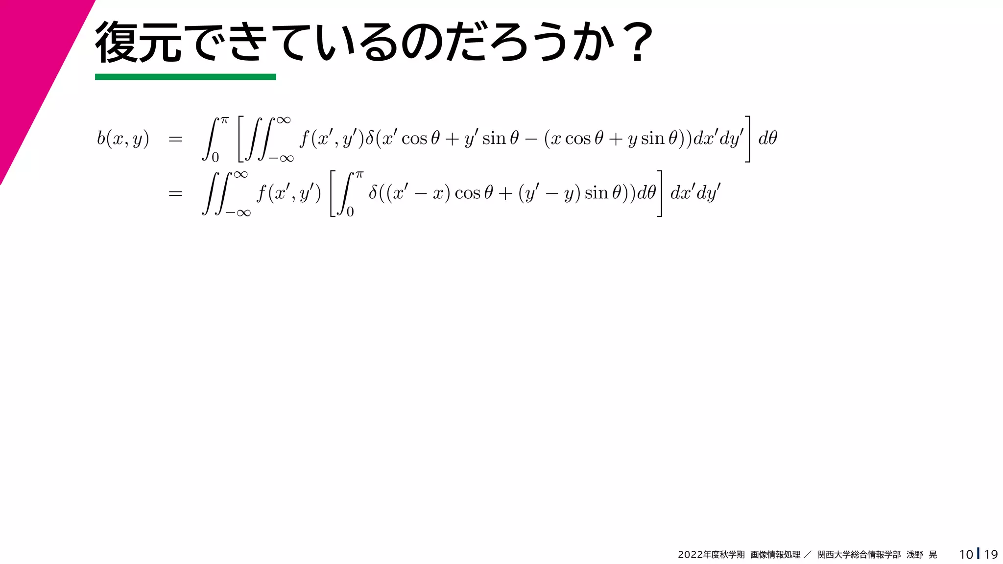 19
2022年度秋学期 画像情報処理 ／ 関西大学総合情報学部 浅野 晃
復元できているのだろうか？
10
b(x, y) =
 π
0
 ∞
−∞
f(x
, y
)δ(x
cos θ + y
sin θ − (x cos θ + y sin θ))dx
dy

dθ
=
 ∞
−∞
f(x
, y
)
 π
0
δ((x
− x) cos θ + (y
− y) sin θ))dθ

dx
dy
 
