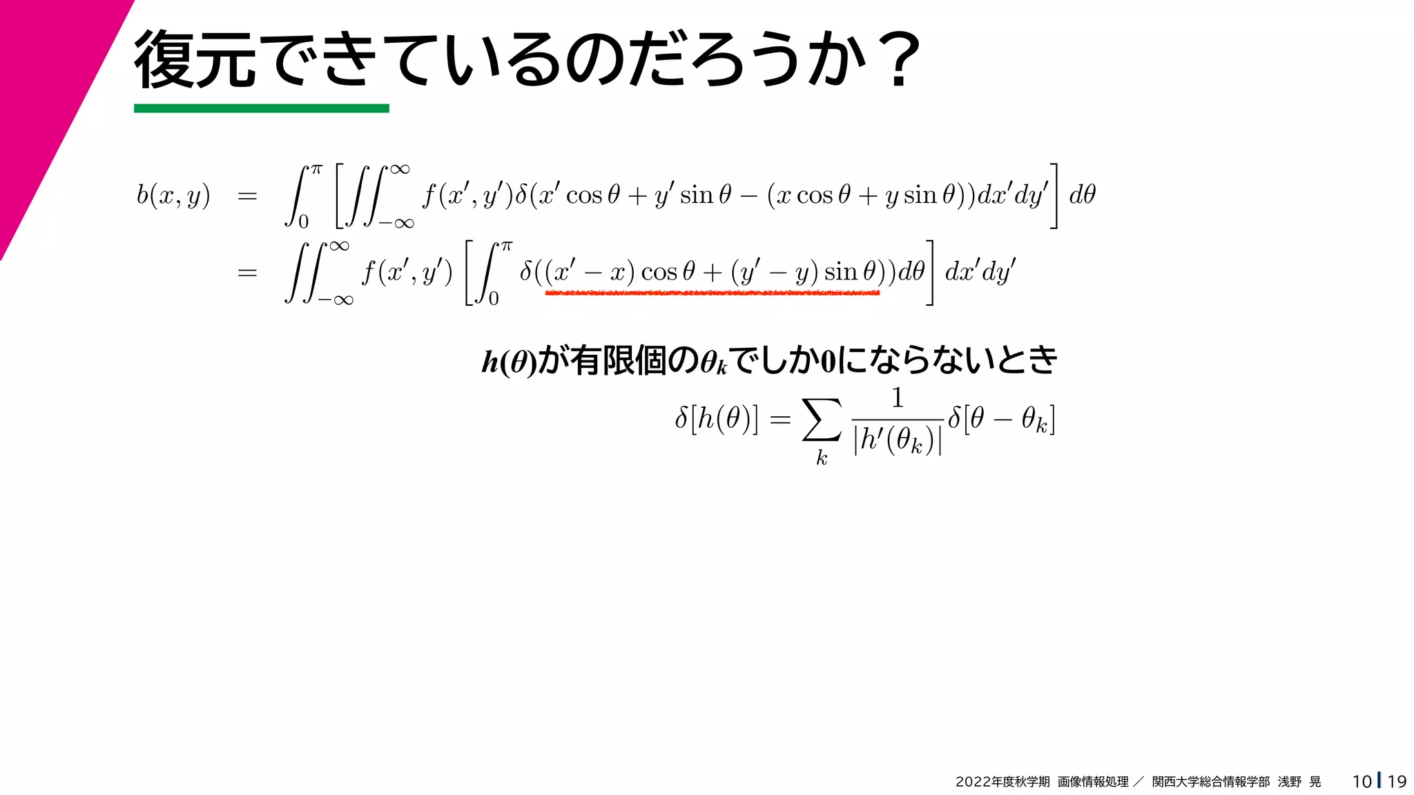 19
2022年度秋学期 画像情報処理 ／ 関西大学総合情報学部 浅野 晃
復元できているのだろうか？
10
h(θ)が有限個のθkでしか0にならないとき
b(x, y) =
 π
0
 ∞
−∞
f(x
, y
)δ(x
cos θ + y
sin θ − (x cos θ + y sin θ))dx
dy

dθ
=
 ∞
−∞
f(x
, y
)
 π
0
δ((x
− x) cos θ + (y
− y) sin θ))dθ

dx
dy
δ[h(θ)] =

k
1
|h(θk)|
δ[θ − θk]
 