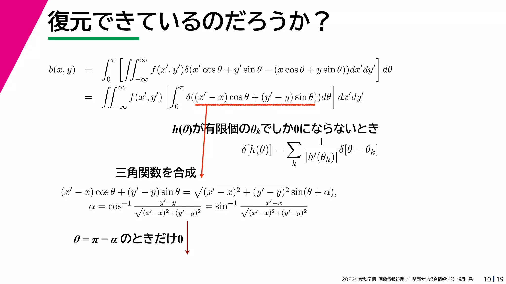 19
2022年度秋学期 画像情報処理 ／ 関西大学総合情報学部 浅野 晃
復元できているのだろうか？
10
h(θ)が有限個のθkでしか0にならないとき
b(x, y) =
 π
0
 ∞
−∞
f(x
, y
)δ(x
cos θ + y
sin θ − (x cos θ + y sin θ))dx
dy

dθ
=
 ∞
−∞
f(x
, y
)
 π
0
δ((x
− x) cos θ + (y
− y) sin θ))dθ

dx
dy
δ[h(θ)] =

k
1
|h(θk)|
δ[θ − θk]
(x − x) cos θ + (y − y) sin θ =

(x − x)2 + (y − y)2 sin(θ + α),
α = cos−1 y−y
√
(x−x)2+(y−y)2
= sin−1 x−x
√
(x−x)2+(y−y)2
三角関数を合成
θ = π − α のときだけ0
 