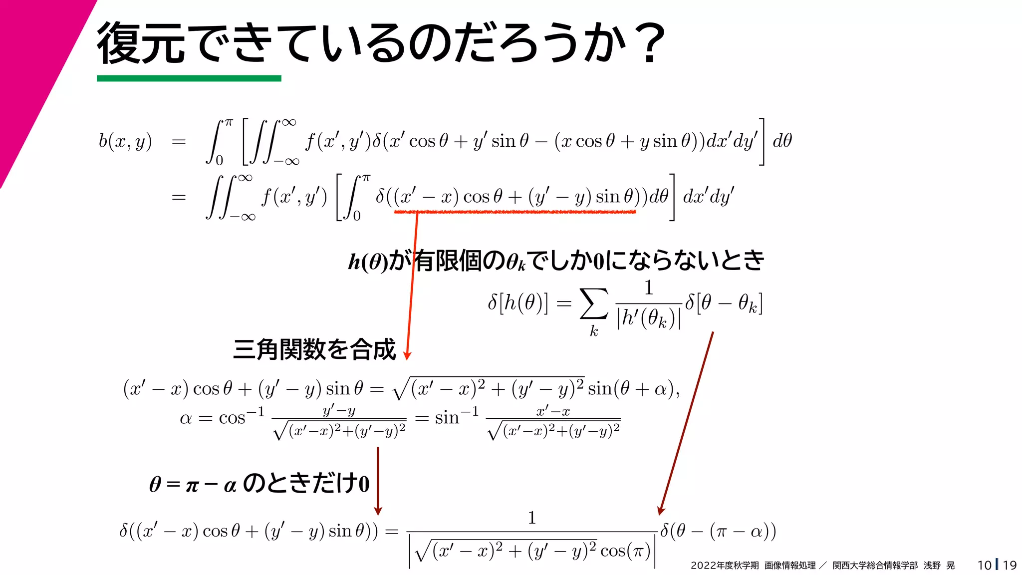 19
2022年度秋学期 画像情報処理 ／ 関西大学総合情報学部 浅野 晃
復元できているのだろうか？
10
h(θ)が有限個のθkでしか0にならないとき
b(x, y) =
 π
0
 ∞
−∞
f(x
, y
)δ(x
cos θ + y
sin θ − (x cos θ + y sin θ))dx
dy

dθ
=
 ∞
−∞
f(x
, y
)
 π
0
δ((x
− x) cos θ + (y
− y) sin θ))dθ

dx
dy
δ[h(θ)] =

k
1
|h(θk)|
δ[θ − θk]
(x − x) cos θ + (y − y) sin θ =

(x − x)2 + (y − y)2 sin(θ + α),
α = cos−1 y−y
√
(x−x)2+(y−y)2
= sin−1 x−x
√
(x−x)2+(y−y)2
δ((x
− x) cos θ + (y
− y) sin θ)) =
1




(x − x)2 + (y − y)2 cos(π)



δ(θ − (π − α))
三角関数を合成
θ = π − α のときだけ0
 