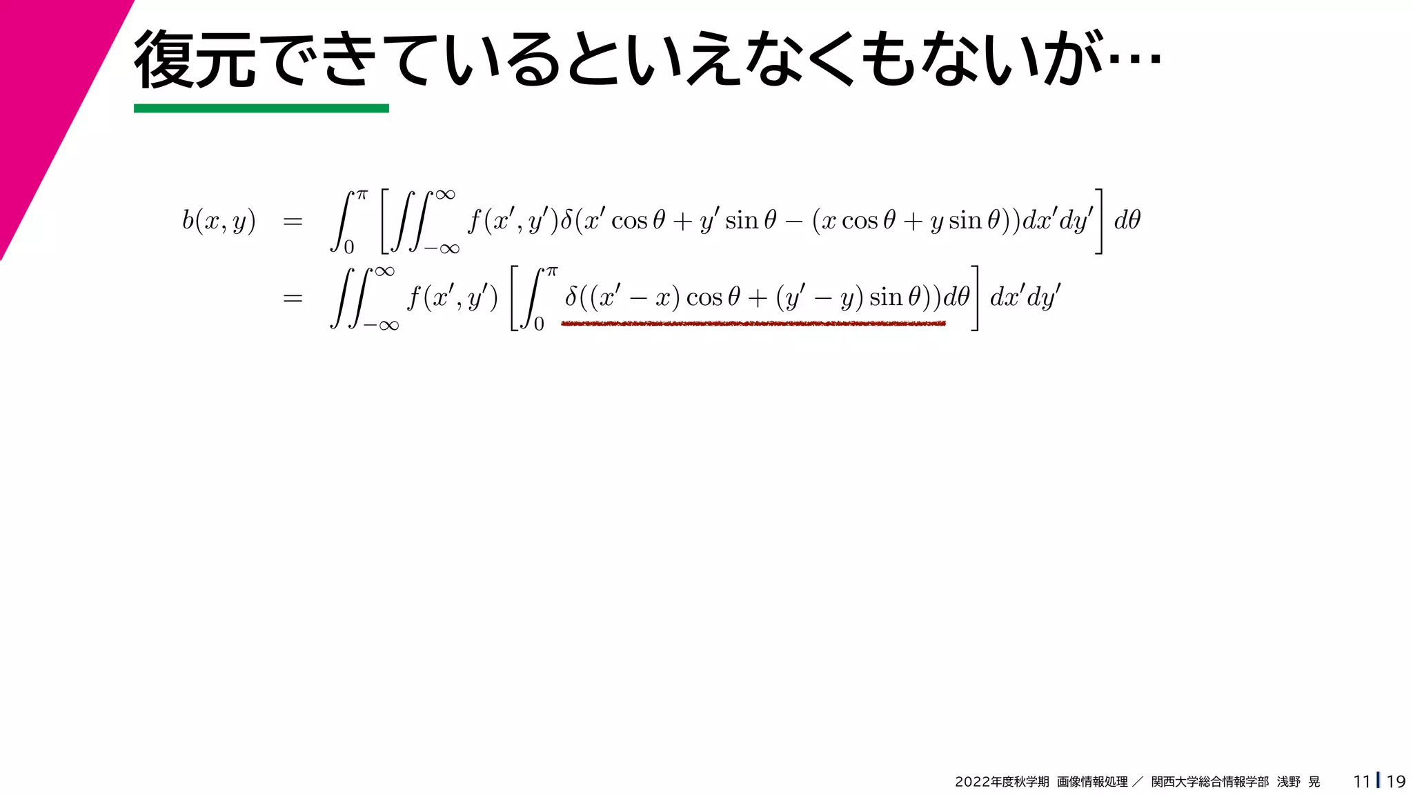 19
2022年度秋学期 画像情報処理 ／ 関西大学総合情報学部 浅野 晃
復元できているといえなくもないが…
11
b(x, y) =
 π
0
 ∞
−∞
f(x
, y
)δ(x
cos θ + y
sin θ − (x cos θ + y sin θ))dx
dy

dθ
=
 ∞
−∞
f(x
, y
)
 π
0
δ((x
− x) cos θ + (y
− y) sin θ))dθ

dx
dy
 