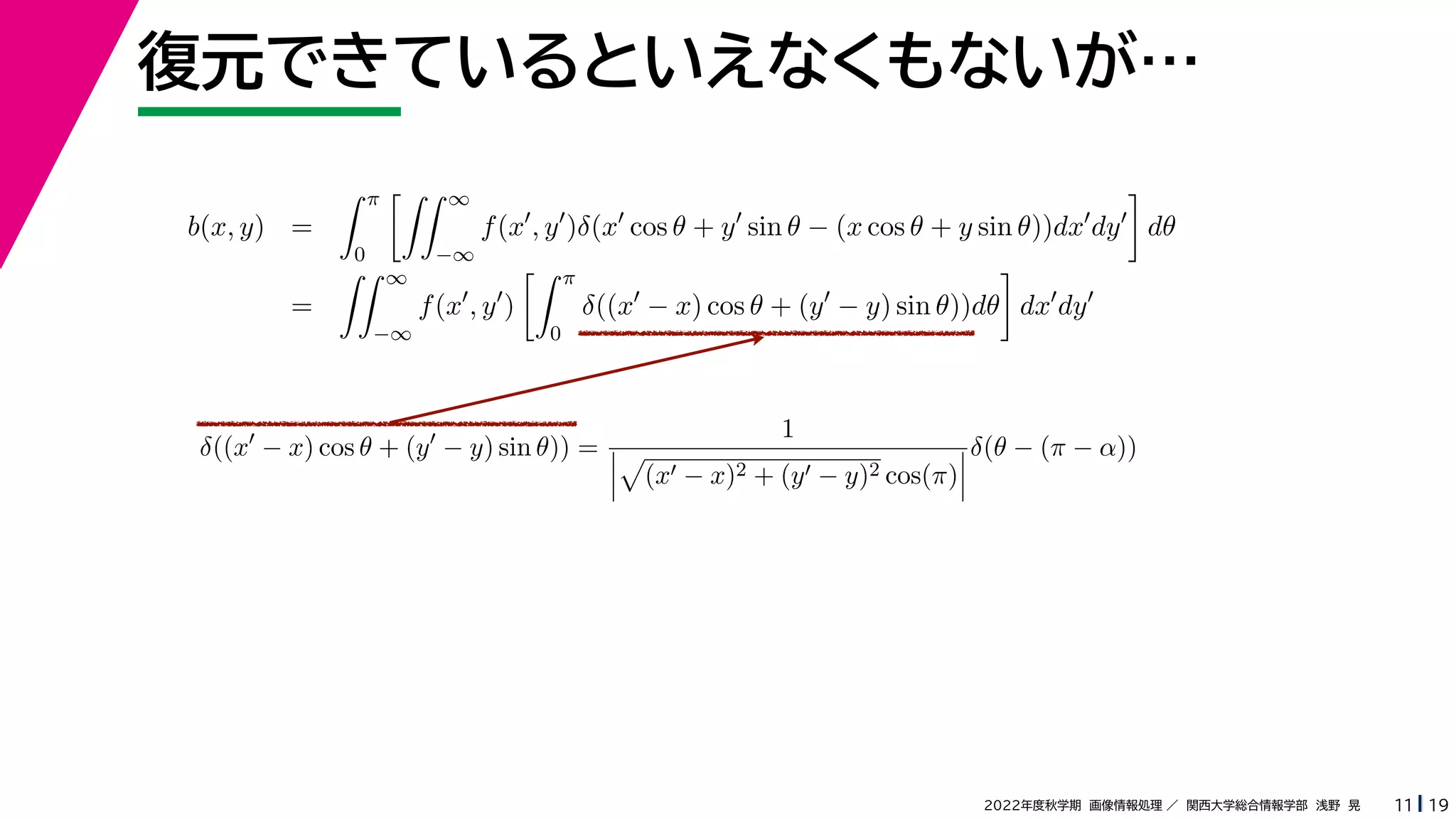 19
2022年度秋学期 画像情報処理 ／ 関西大学総合情報学部 浅野 晃
復元できているといえなくもないが…
11
b(x, y) =
 π
0
 ∞
−∞
f(x
, y
)δ(x
cos θ + y
sin θ − (x cos θ + y sin θ))dx
dy

dθ
=
 ∞
−∞
f(x
, y
)
 π
0
δ((x
− x) cos θ + (y
− y) sin θ))dθ

dx
dy
δ((x
− x) cos θ + (y
− y) sin θ)) =
1




(x − x)2 + (y − y)2 cos(π)



δ(θ − (π − α))
 