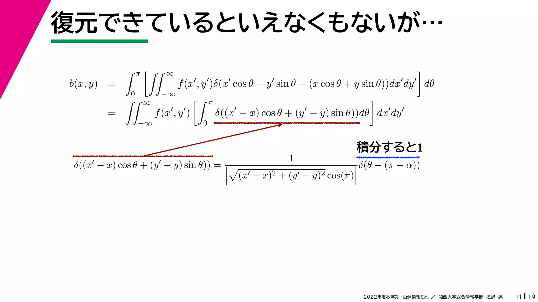 19
2022年度秋学期 画像情報処理 ／ 関西大学総合情報学部 浅野 晃
復元できているといえなくもないが…
11
積分すると1
b(x, y) =
 π
0
 ∞
−∞
f(x
, y
)δ(x
cos θ + y
sin θ − (x cos θ + y sin θ))dx
dy

dθ
=
 ∞
−∞
f(x
, y
)
 π
0
δ((x
− x) cos θ + (y
− y) sin θ))dθ

dx
dy
δ((x
− x) cos θ + (y
− y) sin θ)) =
1




(x − x)2 + (y − y)2 cos(π)



δ(θ − (π − α))
 