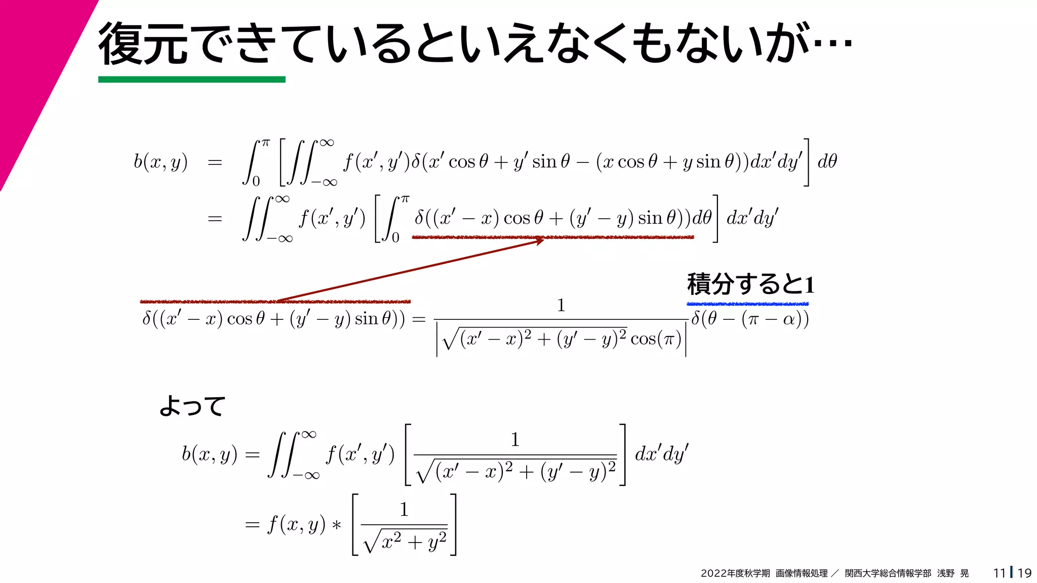 19
2022年度秋学期 画像情報処理 ／ 関西大学総合情報学部 浅野 晃
復元できているといえなくもないが…
11
積分すると1
b(x, y) =
 π
0
 ∞
−∞
f(x
, y
)δ(x
cos θ + y
sin θ − (x cos θ + y sin θ))dx
dy

dθ
=
 ∞
−∞
f(x
, y
)
 π
0
δ((x
− x) cos θ + (y
− y) sin θ))dθ

dx
dy
b(x, y) =
 ∞
−∞
f(x
, y
)

1

(x − x)2 + (y − y)2

dx
dy
= f(x, y) ∗

1

x2 + y2

δ((x
− x) cos θ + (y
− y) sin θ)) =
1




(x − x)2 + (y − y)2 cos(π)



δ(θ − (π − α))
よって
 