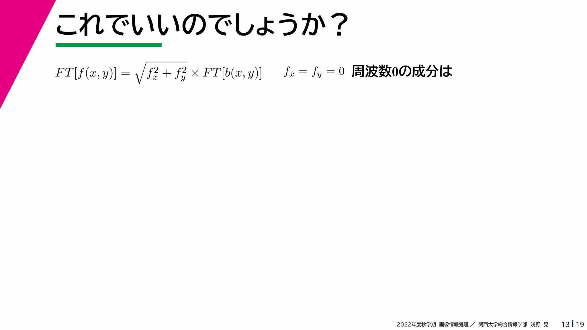 19
2022年度秋学期 画像情報処理 ／ 関西大学総合情報学部 浅野 晃
これでいいのでしょうか？
13
FT[f(x, y)] =

f2
x + f2
y × FT[b(x, y)] fx = fy = 0 周波数0の成分は
 