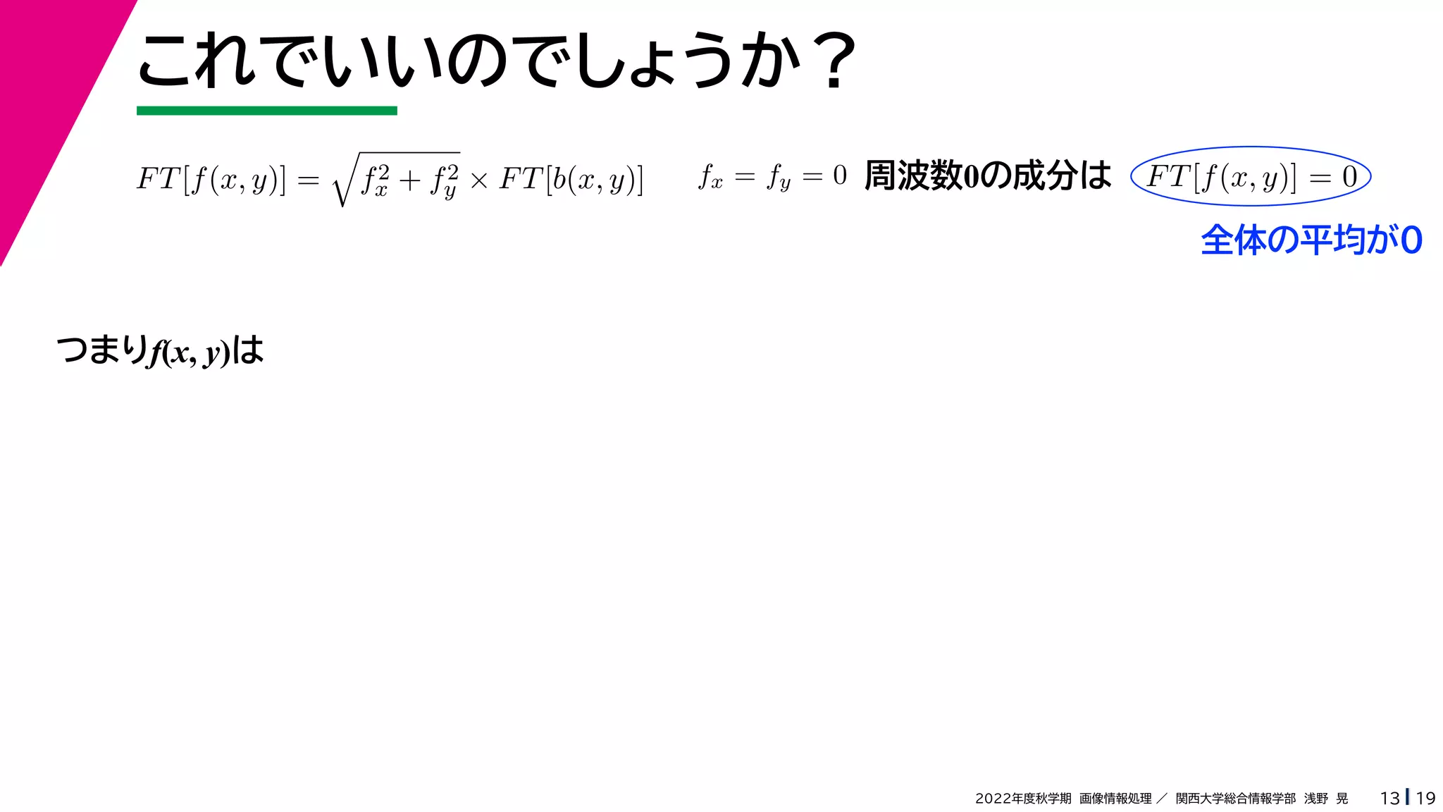 19
2022年度秋学期 画像情報処理 ／ 関西大学総合情報学部 浅野 晃
これでいいのでしょうか？
13
つまりf(x, y)は
FT[f(x, y)] =

f2
x + f2
y × FT[b(x, y)] fx = fy = 0 FT[f(x, y)] = 0
周波数0の成分は
全体の平均が0
 