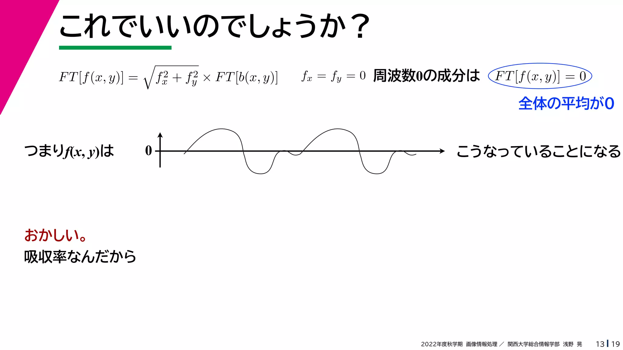 19
2022年度秋学期 画像情報処理 ／ 関西大学総合情報学部 浅野 晃
これでいいのでしょうか？
13
つまりf(x, y)は
FT[f(x, y)] =

f2
x + f2
y × FT[b(x, y)] fx = fy = 0 FT[f(x, y)] = 0
周波数0の成分は
0 こうなっていることになる
おかしい。
吸収率なんだから
全体の平均が0
 