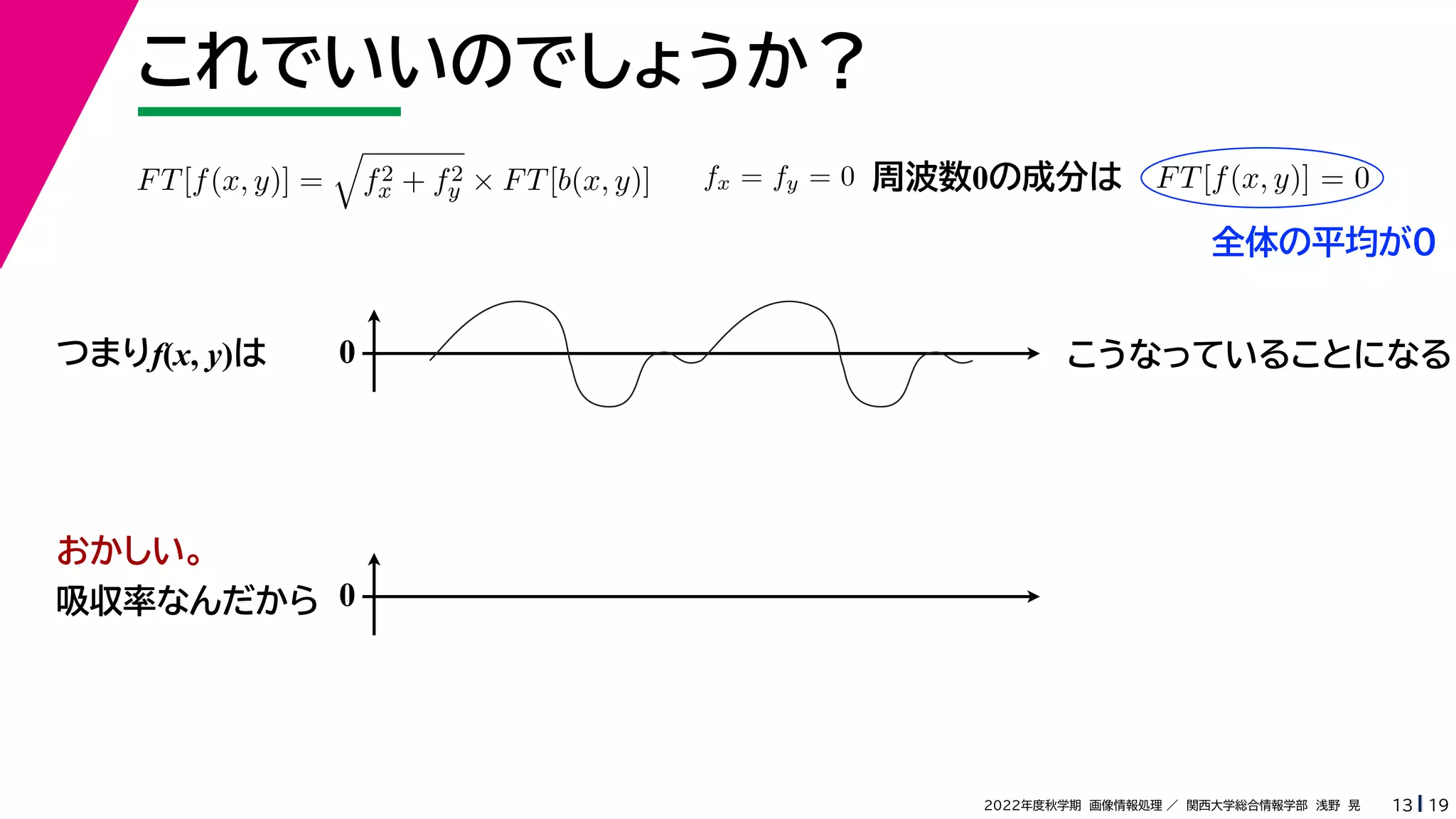 19
2022年度秋学期 画像情報処理 ／ 関西大学総合情報学部 浅野 晃
これでいいのでしょうか？
13
つまりf(x, y)は
FT[f(x, y)] =

f2
x + f2
y × FT[b(x, y)] fx = fy = 0 FT[f(x, y)] = 0
周波数0の成分は
0 こうなっていることになる
おかしい。
吸収率なんだから 0
全体の平均が0
 