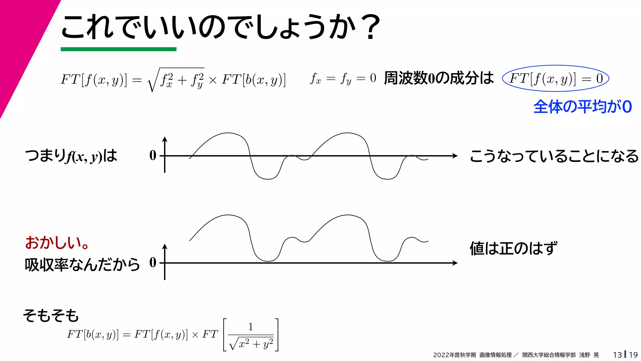 19
2022年度秋学期 画像情報処理 ／ 関西大学総合情報学部 浅野 晃
これでいいのでしょうか？
13
つまりf(x, y)は
FT[f(x, y)] =

f2
x + f2
y × FT[b(x, y)]
FT[b(x, y)] = FT[f(x, y)] × FT

1

x2 + y2

fx = fy = 0 FT[f(x, y)] = 0
周波数0の成分は
0 こうなっていることになる
おかしい。
吸収率なんだから 0
値は正のはず
そもそも
全体の平均が0
 