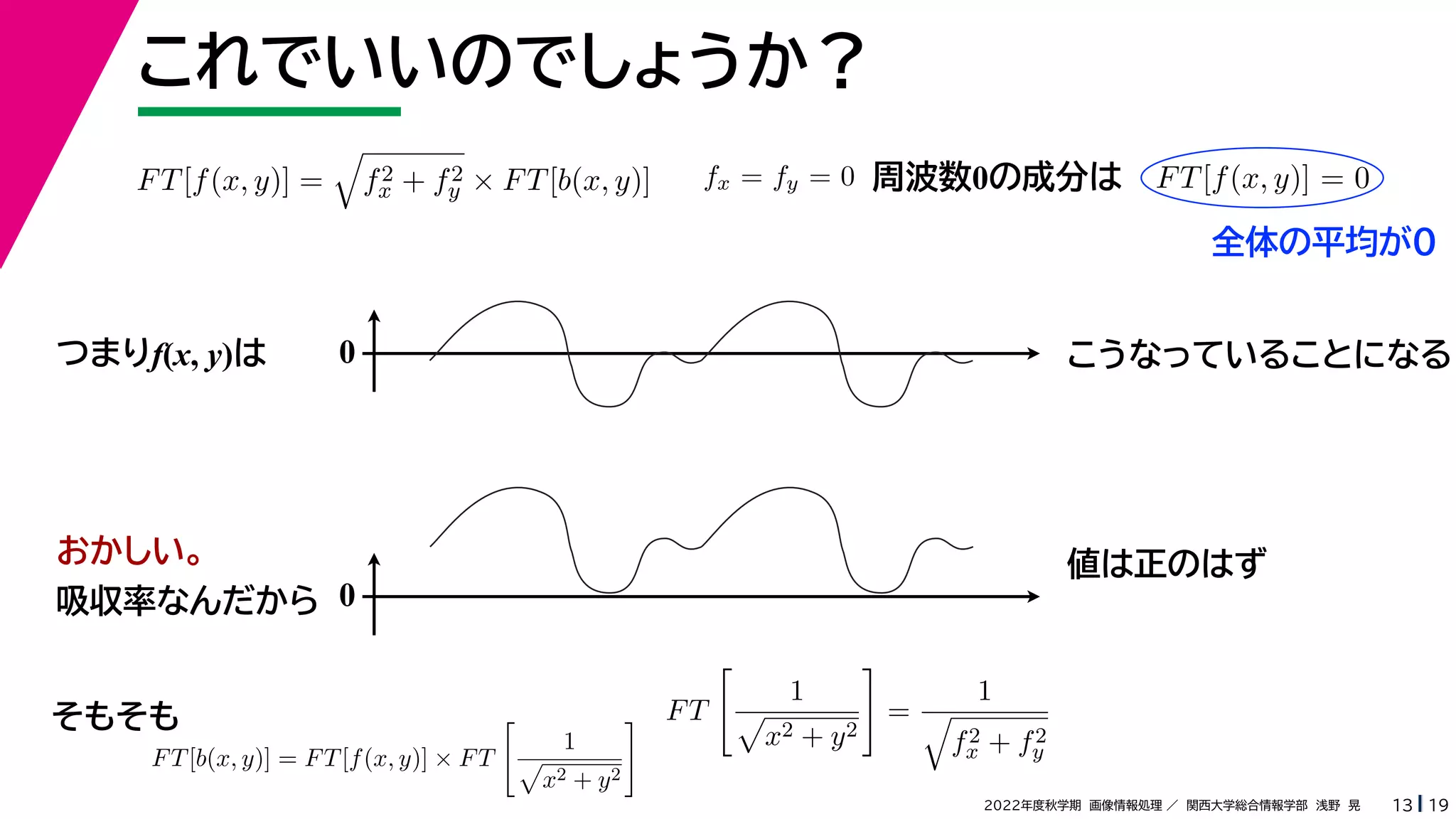 19
2022年度秋学期 画像情報処理 ／ 関西大学総合情報学部 浅野 晃
これでいいのでしょうか？
13
つまりf(x, y)は
FT[f(x, y)] =

f2
x + f2
y × FT[b(x, y)]
FT[b(x, y)] = FT[f(x, y)] × FT

1

x2 + y2
 FT

1

x2 + y2

=
1

f2
x + f2
y
fx = fy = 0 FT[f(x, y)] = 0
周波数0の成分は
0 こうなっていることになる
おかしい。
吸収率なんだから 0
値は正のはず
そもそも
全体の平均が0
 