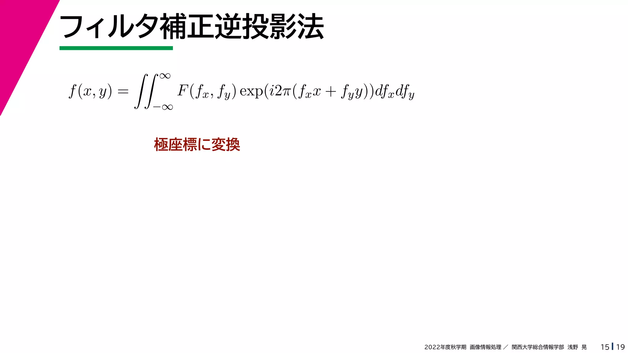 19
2022年度秋学期 画像情報処理 ／ 関西大学総合情報学部 浅野 晃
フィルタ補正逆投影法
15
極座標に変換
f(x, y) =
 ∞
−∞
F(fx, fy) exp(i2π(fxx + fyy))dfxdfy
 