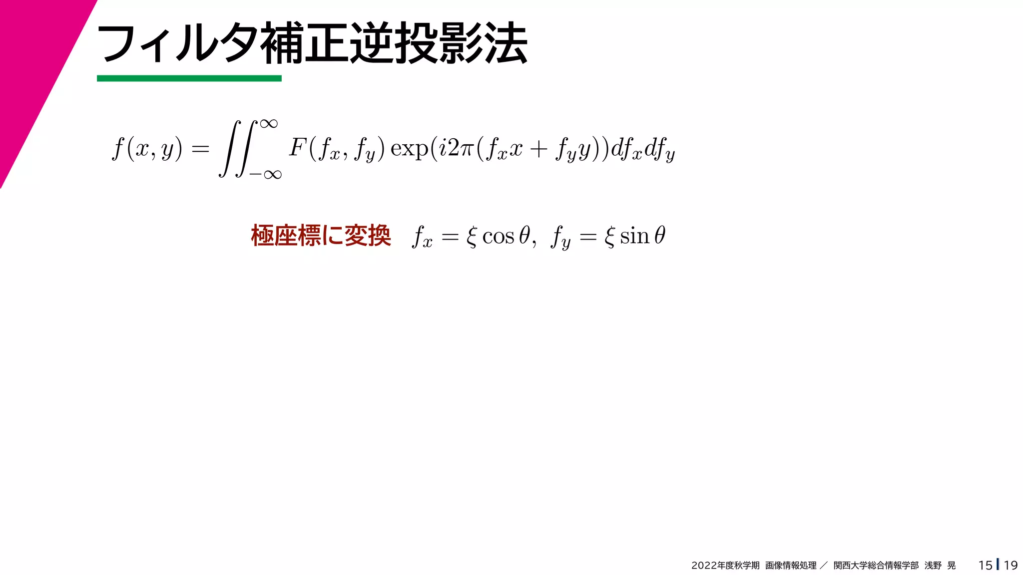 19
2022年度秋学期 画像情報処理 ／ 関西大学総合情報学部 浅野 晃
フィルタ補正逆投影法
15
極座標に変換
f(x, y) =
 ∞
−∞
F(fx, fy) exp(i2π(fxx + fyy))dfxdfy
fx = ξ cos θ, fy = ξ sin θ
 