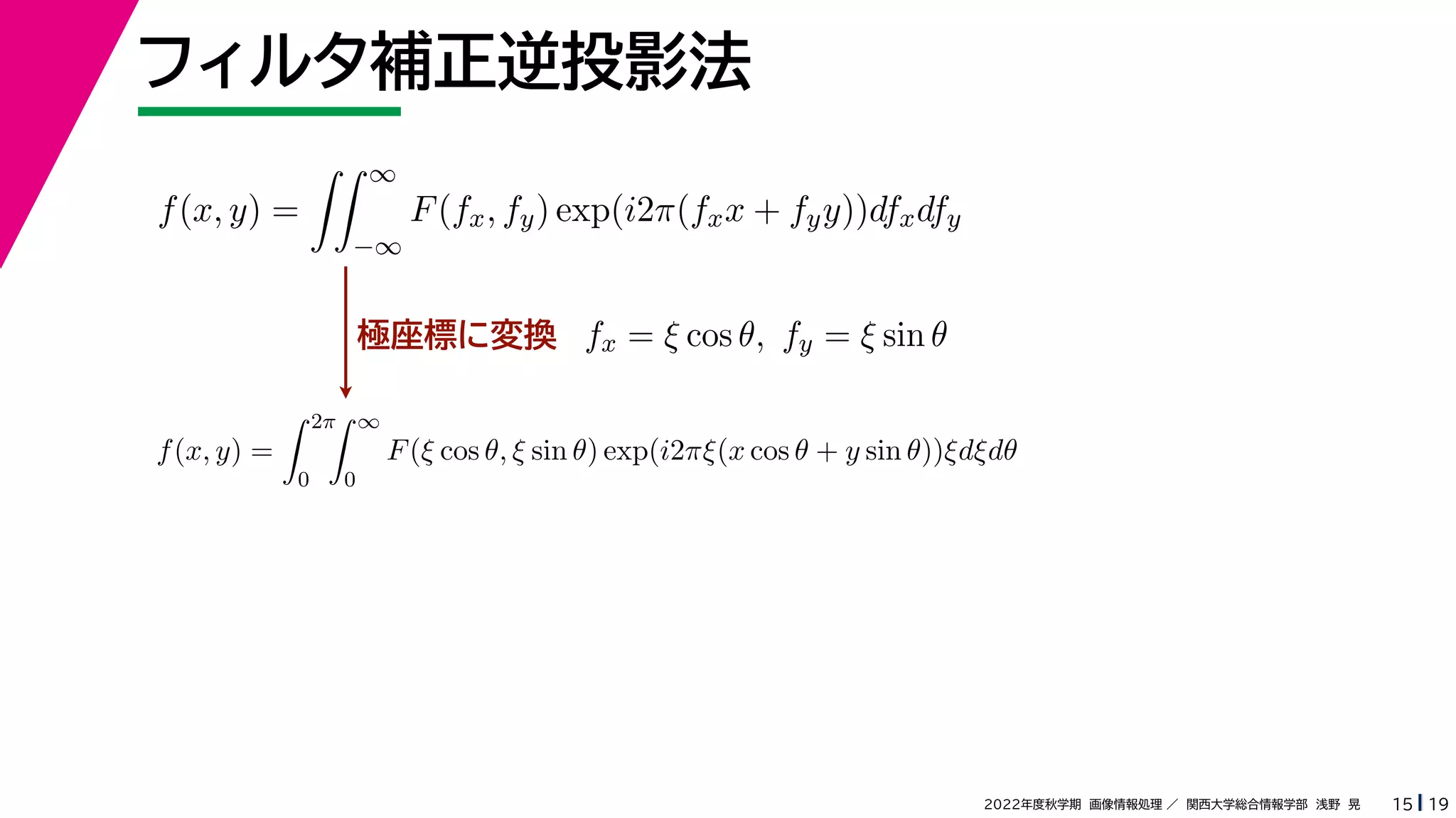 19
2022年度秋学期 画像情報処理 ／ 関西大学総合情報学部 浅野 晃
フィルタ補正逆投影法
15
極座標に変換
f(x, y) =
 ∞
−∞
F(fx, fy) exp(i2π(fxx + fyy))dfxdfy
fx = ξ cos θ, fy = ξ sin θ
f(x, y) =
 2π
0
 ∞
0
F(ξ cos θ, ξ sin θ) exp(i2πξ(x cos θ + y sin θ))ξdξdθ
 