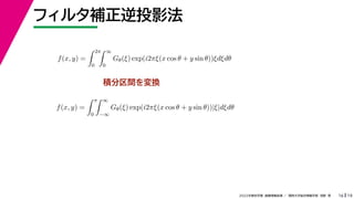 19
2022年度秋学期 画像情報処理 ／ 関西大学総合情報学部 浅野 晃
フィルタ補正逆投影法
16
積分区間を変換
f(x, y) =
 2π
0
 ∞
0
Gθ(ξ) exp(i2πξ(x cos θ + y sin θ))ξdξdθ
f(x, y) =
 π
0
 ∞
−∞
Gθ(ξ) exp(i2πξ(x cos θ + y sin θ))|ξ|dξdθ
 