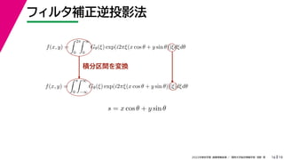 19
2022年度秋学期 画像情報処理 ／ 関西大学総合情報学部 浅野 晃
フィルタ補正逆投影法
16
積分区間を変換
f(x, y) =
 2π
0
 ∞
0
Gθ(ξ) exp(i2πξ(x cos θ + y sin θ))ξdξdθ
f(x, y) =
 π
0
 ∞
−∞
Gθ(ξ) exp(i2πξ(x cos θ + y sin θ))|ξ|dξdθ
s = x cos θ + y sin θ
 