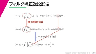 19
2022年度秋学期 画像情報処理 ／ 関西大学総合情報学部 浅野 晃
フィルタ補正逆投影法
16
積分区間を変換
f(x, y) =
 2π
0
 ∞
0
Gθ(ξ) exp(i2πξ(x cos θ + y sin θ))ξdξdθ
f(x, y) =
 π
0
 ∞
−∞
Gθ(ξ) exp(i2πξ(x cos θ + y sin θ))|ξ|dξdθ
f(x, y) =
 π
0
 ∞
−∞
|ξ|Gθ(ξ) exp(i2πsξ)dξ

dθ
s = x cos θ + y sin θ
 
