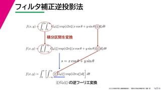 19
2022年度秋学期 画像情報処理 ／ 関西大学総合情報学部 浅野 晃
フィルタ補正逆投影法
16
積分区間を変換
f(x, y) =
 2π
0
 ∞
0
Gθ(ξ) exp(i2πξ(x cos θ + y sin θ))ξdξdθ
f(x, y) =
 π
0
 ∞
−∞
Gθ(ξ) exp(i2πξ(x cos θ + y sin θ))|ξ|dξdθ
f(x, y) =
 π
0
 ∞
−∞
|ξ|Gθ(ξ) exp(i2πsξ)dξ

dθ
s = x cos θ + y sin θ
の逆フーリエ変換
|ξ|Gθ(ξ)
 
