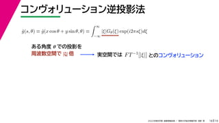19
2022年度秋学期 画像情報処理 ／ 関西大学総合情報学部 浅野 晃
コンヴォリューション逆投影法
18
ĝ(s, θ) ≡ ĝ(x cos θ + y sin θ, θ) ≡
 ∞
−∞
|ξ|Gθ(ξ) exp(i2πsξ)dξ
ある角度 θ での投影を
周波数空間で |ξ| 倍 実空間では FT−1[|ξ|] とのコンヴォリューション
 