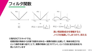 19
2022年度秋学期 画像情報処理 ／ 関西大学総合情報学部 浅野 晃
フィルタ関数
19
ξ
H(ξ)
ξmax
– ξmax
ξ
H(ξ)
ξ
H(ξ)
ξmax
– ξmax
(a) (b) (c)
|ξ| H(ξ) = |ξ|rect

ξ
2ξmax

H(ξ) = |ξ|sinc

ξ
2ξmax

rect

ξ
2ξmax

高い周波数成分を増幅すると
ノイズを強調してしまうので，抑える
※現代のCTスキャナでは，
初期状態の物体から計算で投影を求める→実際の投影と比較して，物体を修正する
という操作を繰り返すことで，実際の物体に近づけていく，という方法（逐次近似法）も
用いられています
 