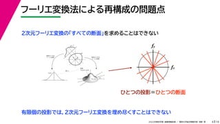 19
2022年度秋学期 画像情報処理 ／ 関西大学総合情報学部 浅野 晃
フーリエ変換法による再構成の問題点
4
fx
F(fx, fy)
fy
θ
ξ
断面
F(ξcosθ, ξsinθ)
ξ
Gθ(ξ)
等しい
x
y
θ
s
s
g(s, θ)
u
物体
投
影
物体の２次元
フーリエ変換
投影の１次元
フーリエ変換
２次元フーリエ変換の「すべての断面」を求めることはできない
fx
fy
ひとつの投影＝ひとつの断面
有限個の投影では，２次元フーリエ変換を埋め尽くすことはできない
 
