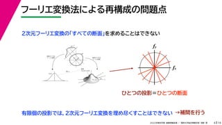 19
2022年度秋学期 画像情報処理 ／ 関西大学総合情報学部 浅野 晃
フーリエ変換法による再構成の問題点
4
fx
F(fx, fy)
fy
θ
ξ
断面
F(ξcosθ, ξsinθ)
ξ
Gθ(ξ)
等しい
x
y
θ
s
s
g(s, θ)
u
物体
投
影
物体の２次元
フーリエ変換
投影の１次元
フーリエ変換
２次元フーリエ変換の「すべての断面」を求めることはできない
fx
fy
ひとつの投影＝ひとつの断面
有限個の投影では，２次元フーリエ変換を埋め尽くすことはできない →補間を行う
 