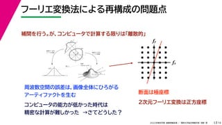 19
2022年度秋学期 画像情報処理 ／ 関西大学総合情報学部 浅野 晃
フーリエ変換法による再構成の問題点
5
fx
F(fx, fy)
fy
θ
ξ
断面
F(ξcosθ, ξsinθ)
ξ
Gθ(ξ)
等しい
x
y
θ
s
s
g(s, θ)
u
物体
投
影
物体の２次元
フーリエ変換
投影の１次元
フーリエ変換
fx
fy
断面は極座標
周波数空間の誤差は，画像全体にひろがる
アーティファクトを生む
補間を行う。が，コンピュータで計算する限りは「離散的」
２次元フーリエ変換は正方座標
コンピュータの能力が低かった時代は
精密な計算が難しかった →さてどうした？
 