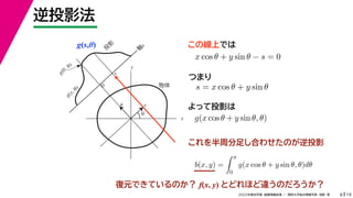 19
2022年度秋学期 画像情報処理 ／ 関西大学総合情報学部 浅野 晃
逆投影法
8
g(s,θ)
x
y
θ
s
軸
s
g(s, θ)
u
物体
投
影
0
g(0, θ)
s
この線上では
これを半周分足し合わせたのが逆投影
x cos θ + y sin θ − s = 0
s = x cos θ + y sin θ
つまり
よって投影は
g(x cos θ + y sin θ, θ)
b(x, y) =
 π
0
g(x cos θ + y sin θ, θ)dθ
復元できているのか？ f(x, y) とどれほど違うのだろうか？
 