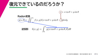 19
2022年度秋学期 画像情報処理 ／ 関西大学総合情報学部 浅野 晃
復元できているのだろうか？
9
s = x cos θ + y sin θ
b(x, y) =
 π
0
g(x cos θ + y sin θ, θ)dθ
g(s, θ) =
 ∞
−∞
f(x, y)δ(x cos θ + y sin θ − s)dxdy
Radon変換
逆投影
 