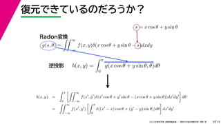 19
2022年度秋学期 画像情報処理 ／ 関西大学総合情報学部 浅野 晃
復元できているのだろうか？
9
s = x cos θ + y sin θ
b(x, y) =
 π
0
g(x cos θ + y sin θ, θ)dθ
g(s, θ) =
 ∞
−∞
f(x, y)δ(x cos θ + y sin θ − s)dxdy
Radon変換
逆投影
b(x, y) =
 π
0
 ∞
−∞
f(x
, y
)δ(x
cos θ + y
sin θ − (x cos θ + y sin θ))dx
dy

dθ
=
 ∞
−∞
f(x
, y
)
 π
0
δ((x
− x) cos θ + (y
− y) sin θ))dθ

dx
dy
 