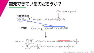19
2022年度秋学期 画像情報処理 ／ 関西大学総合情報学部 浅野 晃
復元できているのだろうか？
9
s = x cos θ + y sin θ
b(x, y) =
 π
0
g(x cos θ + y sin θ, θ)dθ
g(s, θ) =
 ∞
−∞
f(x, y)δ(x cos θ + y sin θ − s)dxdy
Radon変換
逆投影
b(x, y) =
 π
0
 ∞
−∞
f(x
, y
)δ(x
cos θ + y
sin θ − (x cos θ + y sin θ))dx
dy

dθ
=
 ∞
−∞
f(x
, y
)
 π
0
δ((x
− x) cos θ + (y
− y) sin θ))dθ

dx
dy
 