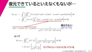 19
2022年度秋学期 画像情報処理 ／ 関西大学総合情報学部 浅野 晃
復元できているといえなくもないが…
11
積分すると1
b(x, y) =
 π
0
 ∞
−∞
f(x
, y
)δ(x
cos θ + y
sin θ − (x cos θ + y sin θ))dx
dy

dθ
=
 ∞
−∞
f(x
, y
)
 π
0
δ((x
− x) cos θ + (y
− y) sin θ))dθ

dx
dy
b(x, y) =
 ∞
−∞
f(x
, y
)

1

(x − x)2 + (y − y)2

dx
dy
= f(x, y) ∗

1

x2 + y2

δ((x
− x) cos θ + (y
− y) sin θ)) =
1




(x − x)2 + (y − y)2 cos(π)



δ(θ − (π − α))
よって
コンヴォリューションになっている
 