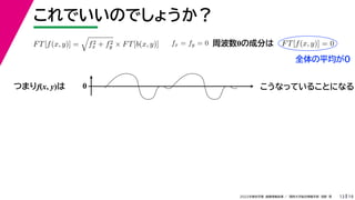 19
2022年度秋学期 画像情報処理 ／ 関西大学総合情報学部 浅野 晃
これでいいのでしょうか？
13
つまりf(x, y)は
FT[f(x, y)] =

f2
x + f2
y × FT[b(x, y)] fx = fy = 0 FT[f(x, y)] = 0
周波数0の成分は
0 こうなっていることになる
全体の平均が0
 