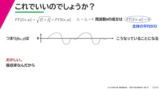 19
2022年度秋学期 画像情報処理 ／ 関西大学総合情報学部 浅野 晃
これでいいのでしょうか？
13
つまりf(x, y)は
FT[f(x, y)] =

f2
x + f2
y × FT[b(x, y)] fx = fy = 0 FT[f(x, y)] = 0
周波数0の成分は
0 こうなっていることになる
おかしい。
吸収率なんだから
全体の平均が0
 