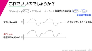 19
2022年度秋学期 画像情報処理 ／ 関西大学総合情報学部 浅野 晃
これでいいのでしょうか？
13
つまりf(x, y)は
FT[f(x, y)] =

f2
x + f2
y × FT[b(x, y)] fx = fy = 0 FT[f(x, y)] = 0
周波数0の成分は
0 こうなっていることになる
おかしい。
吸収率なんだから 0
全体の平均が0
 