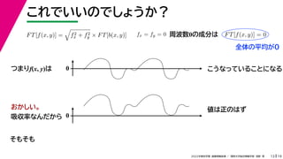 19
2022年度秋学期 画像情報処理 ／ 関西大学総合情報学部 浅野 晃
これでいいのでしょうか？
13
つまりf(x, y)は
FT[f(x, y)] =

f2
x + f2
y × FT[b(x, y)] fx = fy = 0 FT[f(x, y)] = 0
周波数0の成分は
0 こうなっていることになる
おかしい。
吸収率なんだから 0
値は正のはず
そもそも
全体の平均が0
 