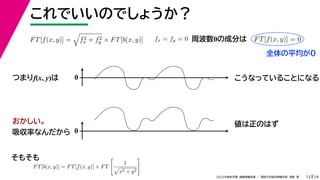 19
2022年度秋学期 画像情報処理 ／ 関西大学総合情報学部 浅野 晃
これでいいのでしょうか？
13
つまりf(x, y)は
FT[f(x, y)] =

f2
x + f2
y × FT[b(x, y)]
FT[b(x, y)] = FT[f(x, y)] × FT

1

x2 + y2

fx = fy = 0 FT[f(x, y)] = 0
周波数0の成分は
0 こうなっていることになる
おかしい。
吸収率なんだから 0
値は正のはず
そもそも
全体の平均が0
 