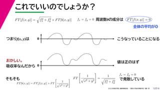 19
2022年度秋学期 画像情報処理 ／ 関西大学総合情報学部 浅野 晃
これでいいのでしょうか？
13
つまりf(x, y)は
FT[f(x, y)] =

f2
x + f2
y × FT[b(x, y)]
FT[b(x, y)] = FT[f(x, y)] × FT

1

x2 + y2
 FT

1

x2 + y2

=
1

f2
x + f2
y
fx = fy = 0 FT[f(x, y)] = 0
周波数0の成分は
0 こうなっていることになる
おかしい。
吸収率なんだから 0
値は正のはず
そもそも
fx = fy = 0
で発散している
全体の平均が0
 
