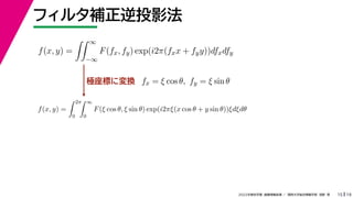 19
2022年度秋学期 画像情報処理 ／ 関西大学総合情報学部 浅野 晃
フィルタ補正逆投影法
15
極座標に変換
f(x, y) =
 ∞
−∞
F(fx, fy) exp(i2π(fxx + fyy))dfxdfy
fx = ξ cos θ, fy = ξ sin θ
f(x, y) =
 2π
0
 ∞
0
F(ξ cos θ, ξ sin θ) exp(i2πξ(x cos θ + y sin θ))ξdξdθ
 