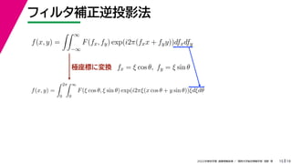 19
2022年度秋学期 画像情報処理 ／ 関西大学総合情報学部 浅野 晃
フィルタ補正逆投影法
15
極座標に変換
f(x, y) =
 ∞
−∞
F(fx, fy) exp(i2π(fxx + fyy))dfxdfy
fx = ξ cos θ, fy = ξ sin θ
f(x, y) =
 2π
0
 ∞
0
F(ξ cos θ, ξ sin θ) exp(i2πξ(x cos θ + y sin θ))ξdξdθ
 
