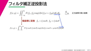 19
2022年度秋学期 画像情報処理 ／ 関西大学総合情報学部 浅野 晃
フィルタ補正逆投影法
15
極座標に変換
f(x, y) =
 ∞
−∞
F(fx, fy) exp(i2π(fxx + fyy))dfxdfy
fx = ξ cos θ, fy = ξ sin θ
f(x, y) =
 2π
0
 ∞
0
F(ξ cos θ, ξ sin θ) exp(i2πξ(x cos θ + y sin θ))ξdξdθ
dfx
dfy
正方座標の微小面積
 