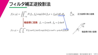 19
2022年度秋学期 画像情報処理 ／ 関西大学総合情報学部 浅野 晃
フィルタ補正逆投影法
15
極座標に変換
f(x, y) =
 ∞
−∞
F(fx, fy) exp(i2π(fxx + fyy))dfxdfy
fx = ξ cos θ, fy = ξ sin θ
f(x, y) =
 2π
0
 ∞
0
F(ξ cos θ, ξ sin θ) exp(i2πξ(x cos θ + y sin θ))ξdξdθ
dfx
dfy
ξ
dξ
ξdθ
dθ
正方座標の微小面積
極座標の微小面積
 