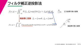 19
2022年度秋学期 画像情報処理 ／ 関西大学総合情報学部 浅野 晃
フィルタ補正逆投影法
15
極座標に変換
f(x, y) =
 ∞
−∞
F(fx, fy) exp(i2π(fxx + fyy))dfxdfy
fx = ξ cos θ, fy = ξ sin θ
f(x, y) =
 2π
0
 ∞
0
F(ξ cos θ, ξ sin θ) exp(i2πξ(x cos θ + y sin θ))ξdξdθ
dfx
dfy
ξ
dξ
ξdθ
dθ
正方座標の微小面積
極座標の微小面積
 