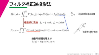 19
2022年度秋学期 画像情報処理 ／ 関西大学総合情報学部 浅野 晃
フィルタ補正逆投影法
15
極座標に変換
f(x, y) =
 ∞
−∞
F(fx, fy) exp(i2π(fxx + fyy))dfxdfy
fx = ξ cos θ, fy = ξ sin θ
f(x, y) =
 2π
0
 ∞
0
F(ξ cos θ, ξ sin θ) exp(i2πξ(x cos θ + y sin θ))ξdξdθ
Gθ(ξ) = F(ξ cos θ, ξ sin θ)
投影切断面定理より
dfx
dfy
ξ
dξ
ξdθ
dθ
正方座標の微小面積
極座標の微小面積
 