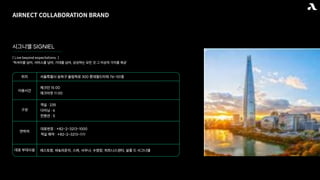 AIRNECT COLLABORATION BRAND
시그니엘 SIGNIEL
[ Live beyond expectations. ]
‘럭셔리를 넘어, 서비스를 넘어, 기대를 넘어, 상상하는 모든 것 그 이상의 가치를 제공’
이용시간
체크인 15:00
체크아웃 11:00
대표 부대시설 레스토랑, 바&라운지, 스파, 사우나, 수영장, 피트니스센터, 살롱 드 시그니엘
연락처
대표번호 : +82-2-3213-1000
객실 예약 : +82-2-3213-1111
구성
객실 : 235
다이닝 : 6
컨벤션 : 5
위치 서울특별시 송파구 올림픽로 300 롯데월드타워 76-101층
 