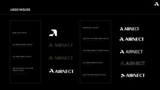 LOGO MISUSE
로고를 자르지 마십시오.
로고 투명도를 변경하지 마십시오.
다른 색상을 사용하지 마십시오.
심볼 및 로고타입의 크기나 위치를
변경하지 마십시오.
Do not crop the logo
Do not change the transparency of the logo
Do not use different colors
Do not change the size or position
of the symbol and logotype.
로고를 왜곡하지 마십시오.
Do not distort the logo
그림자 또는 기타 효과를 사용하지 마십시오.
Do not use drop shadows or any other effects
다른 서체를 사용하여 다시 만들지 마십시오.
Do not re-create using any other typeface
로고 타입을 윤곽화하지 마십시오.
Do not outline logotype
로고의 어떤 부분도 회전하지 마십시오.
Do not rotate any part of the logo
AIRNECT
 