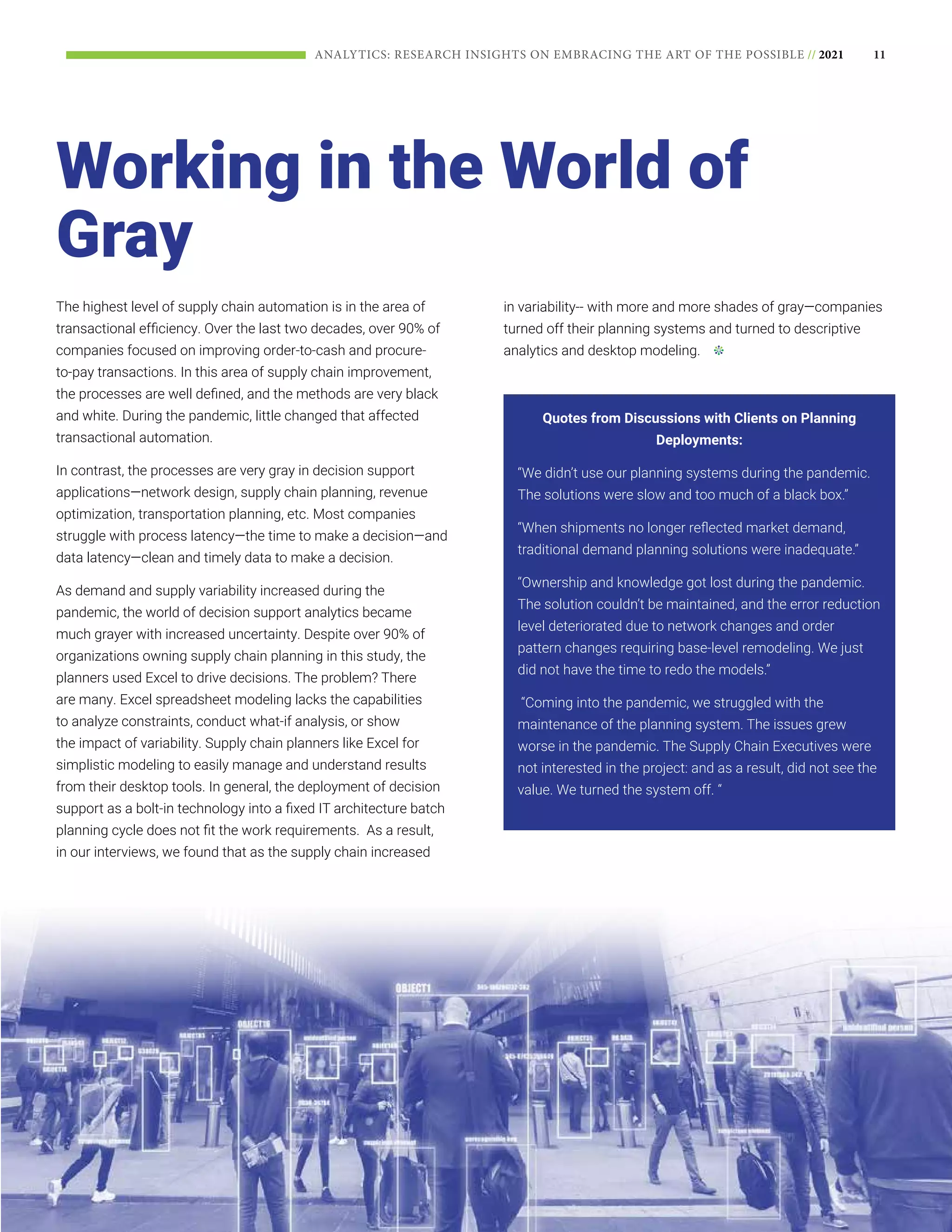 11
ANALYTICS: RESEARCH INSIGHTS ON EMBRACING THE ART OF THE POSSIBLE // 2021
The highest level of supply chain automation is in the area of
transactional efficiency. Over the last two decades, over 90% of
companies focused on improving order-to-cash and procure-
to-pay transactions. In this area of supply chain improvement,
the processes are well defined, and the methods are very black
and white. During the pandemic, little changed that affected
transactional automation.
In contrast, the processes are very gray in decision support
applications—network design, supply chain planning, revenue
optimization, transportation planning, etc. Most companies
struggle with process latency—the time to make a decision—and
data latency—clean and timely data to make a decision.
As demand and supply variability increased during the
pandemic, the world of decision support analytics became
much grayer with increased uncertainty. Despite over 90% of
organizations owning supply chain planning in this study, the
planners used Excel to drive decisions. The problem? There
are many. Excel spreadsheet modeling lacks the capabilities
to analyze constraints, conduct what-if analysis, or show
the impact of variability. Supply chain planners like Excel for
simplistic modeling to easily manage and understand results
from their desktop tools. In general, the deployment of decision
support as a bolt-in technology into a fixed IT architecture batch
planning cycle does not fit the work requirements. As a result,
in our interviews, we found that as the supply chain increased
in variability-- with more and more shades of gray—companies
turned off their planning systems and turned to descriptive
analytics and desktop modeling.
Quotes from Discussions with Clients on Planning
Deployments:
“We didn’t use our planning systems during the pandemic.
The solutions were slow and too much of a black box.”
“When shipments no longer reflected market demand,
traditional demand planning solutions were inadequate.”
“Ownership and knowledge got lost during the pandemic.
The solution couldn’t be maintained, and the error reduction
level deteriorated due to network changes and order
pattern changes requiring base-level remodeling. We just
did not have the time to redo the models.”
“Coming into the pandemic, we struggled with the
maintenance of the planning system. The issues grew
worse in the pandemic. The Supply Chain Executives were
not interested in the project: and as a result, did not see the
value. We turned the system off. “
Working in the World of
Gray
 