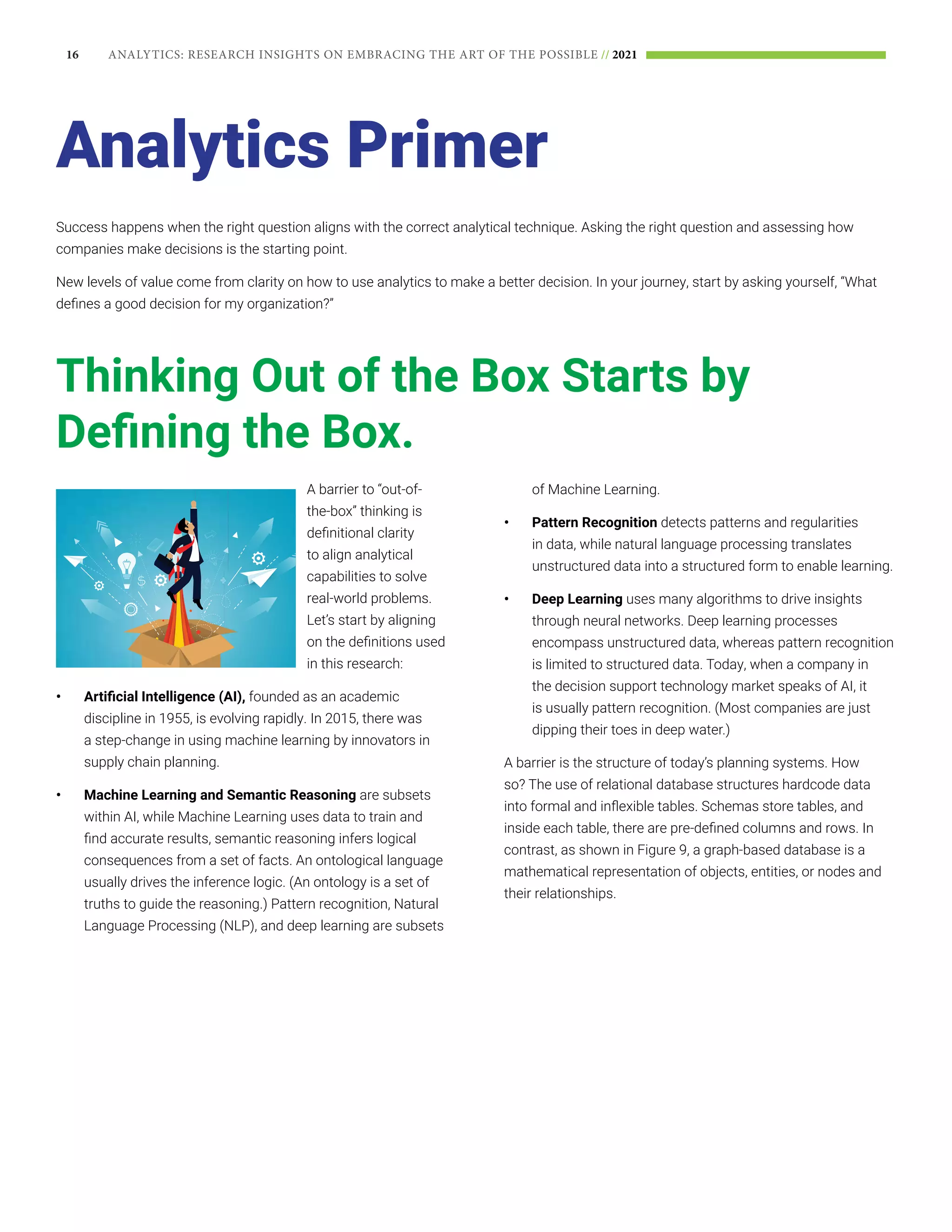 16 ANALYTICS: RESEARCH INSIGHTS ON EMBRACING THE ART OF THE POSSIBLE // 2021
Success happens when the right question aligns with the correct analytical technique. Asking the right question and assessing how
companies make decisions is the starting point.
New levels of value come from clarity on how to use analytics to make a better decision. In your journey, start by asking yourself, “What
defines a good decision for my organization?”
Analytics Primer
Thinking Out of the Box Starts by
Defining the Box.
A barrier to “out-of-
the-box” thinking is
definitional clarity
to align analytical
capabilities to solve
real-world problems.
Let’s start by aligning
on the definitions used
in this research:
•	 Artificial Intelligence (AI), founded as an academic
discipline in 1955, is evolving rapidly. In 2015, there was
a step-change in using machine learning by innovators in
supply chain planning.
•	 Machine Learning and Semantic Reasoning are subsets
within AI, while Machine Learning uses data to train and
find accurate results, semantic reasoning infers logical
consequences from a set of facts. An ontological language
usually drives the inference logic. (An ontology is a set of
truths to guide the reasoning.) Pattern recognition, Natural
Language Processing (NLP), and deep learning are subsets
of Machine Learning.
•	 Pattern Recognition detects patterns and regularities
in data, while natural language processing translates
unstructured data into a structured form to enable learning.
•	 Deep Learning uses many algorithms to drive insights
through neural networks. Deep learning processes
encompass unstructured data, whereas pattern recognition
is limited to structured data. Today, when a company in
the decision support technology market speaks of AI, it
is usually pattern recognition. (Most companies are just
dipping their toes in deep water.)
A barrier is the structure of today’s planning systems. How
so? The use of relational database structures hardcode data
into formal and inflexible tables. Schemas store tables, and
inside each table, there are pre-defined columns and rows. In
contrast, as shown in Figure 9, a graph-based database is a
mathematical representation of objects, entities, or nodes and
their relationships.
 