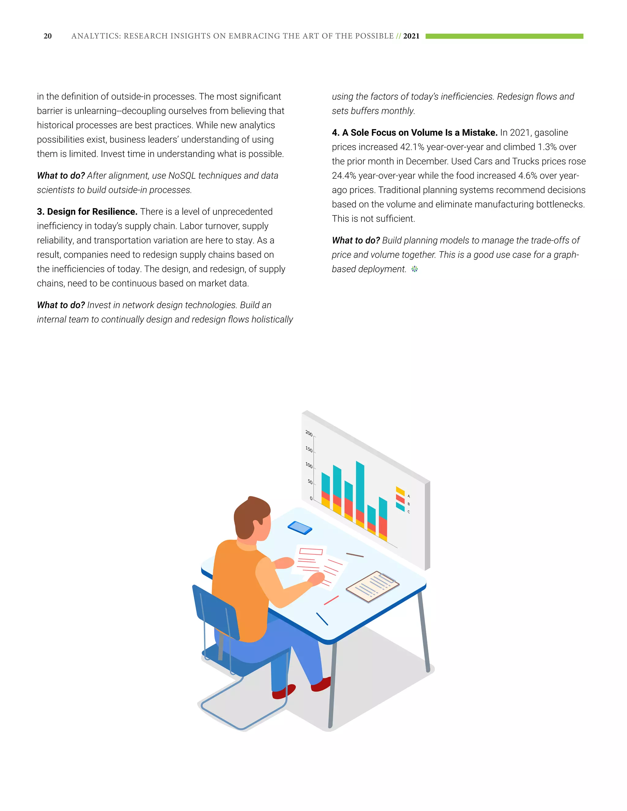 20 ANALYTICS: RESEARCH INSIGHTS ON EMBRACING THE ART OF THE POSSIBLE // 2021
in the definition of outside-in processes. The most significant
barrier is unlearning--decoupling ourselves from believing that
historical processes are best practices. While new analytics
possibilities exist, business leaders’ understanding of using
them is limited. Invest time in understanding what is possible.
What to do? After alignment, use NoSQL techniques and data
scientists to build outside-in processes.
3. Design for Resilience. There is a level of unprecedented
inefficiency in today’s supply chain. Labor turnover, supply
reliability, and transportation variation are here to stay. As a
result, companies need to redesign supply chains based on
the inefficiencies of today. The design, and redesign, of supply
chains, need to be continuous based on market data.
What to do? Invest in network design technologies. Build an
internal team to continually design and redesign flows holistically
using the factors of today’s inefficiencies. Redesign flows and
sets buffers monthly.
4. A Sole Focus on Volume Is a Mistake. In 2021, gasoline
prices increased 42.1% year-over-year and climbed 1.3% over
the prior month in December. Used Cars and Trucks prices rose
24.4% year-over-year while the food increased 4.6% over year-
ago prices. Traditional planning systems recommend decisions
based on the volume and eliminate manufacturing bottlenecks.
This is not sufficient.
What to do? Build planning models to manage the trade-offs of
price and volume together. This is a good use case for a graph-
based deployment.
 