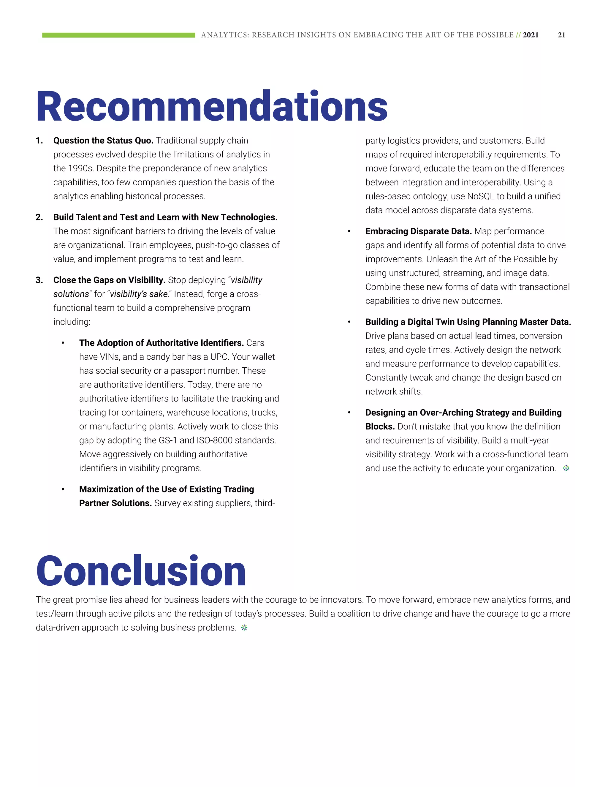 21
ANALYTICS: RESEARCH INSIGHTS ON EMBRACING THE ART OF THE POSSIBLE // 2021
Recommendations
The great promise lies ahead for business leaders with the courage to be innovators. To move forward, embrace new analytics forms, and
test/learn through active pilots and the redesign of today’s processes. Build a coalition to drive change and have the courage to go a more
data-driven approach to solving business problems.
Conclusion
1.	 Question the Status Quo. Traditional supply chain
processes evolved despite the limitations of analytics in
the 1990s. Despite the preponderance of new analytics
capabilities, too few companies question the basis of the
analytics enabling historical processes.
2.	 Build Talent and Test and Learn with New Technologies.
The most significant barriers to driving the levels of value
are organizational. Train employees, push-to-go classes of
value, and implement programs to test and learn.
3.	 Close the Gaps on Visibility. Stop deploying “visibility
solutions” for “visibility’s sake.” Instead, forge a cross-
functional team to build a comprehensive program
including:
•	 The Adoption of Authoritative Identifiers. Cars
have VINs, and a candy bar has a UPC. Your wallet
has social security or a passport number. These
are authoritative identifiers. Today, there are no
authoritative identifiers to facilitate the tracking and
tracing for containers, warehouse locations, trucks,
or manufacturing plants. Actively work to close this
gap by adopting the GS-1 and ISO-8000 standards.
Move aggressively on building authoritative
identifiers in visibility programs.
•	 Maximization of the Use of Existing Trading
Partner Solutions. Survey existing suppliers, third-
party logistics providers, and customers. Build
maps of required interoperability requirements. To
move forward, educate the team on the differences
between integration and interoperability. Using a
rules-based ontology, use NoSQL to build a unified
data model across disparate data systems.
•	 Embracing Disparate Data. Map performance
gaps and identify all forms of potential data to drive
improvements. Unleash the Art of the Possible by
using unstructured, streaming, and image data.
Combine these new forms of data with transactional
capabilities to drive new outcomes.
•	 Building a Digital Twin Using Planning Master Data.
Drive plans based on actual lead times, conversion
rates, and cycle times. Actively design the network
and measure performance to develop capabilities.
Constantly tweak and change the design based on
network shifts.
•	 Designing an Over-Arching Strategy and Building
Blocks. Don’t mistake that you know the definition
and requirements of visibility. Build a multi-year
visibility strategy. Work with a cross-functional team
and use the activity to educate your organization.
 